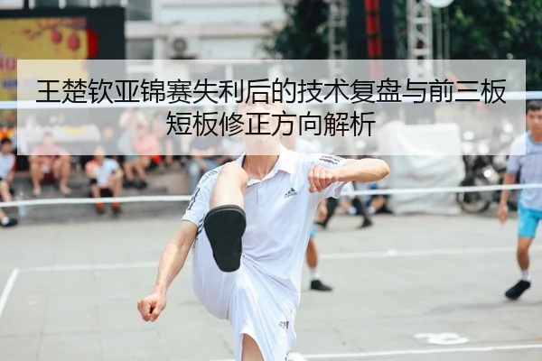 王楚钦亚锦赛失利后的技术复盘与前三板短板修正方向解析